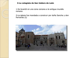 3-La colegiata de San Isidoro de León
1-Se levantó en una zona cercana a la antigua muralla
romana
2-La iglesia fue mandad...