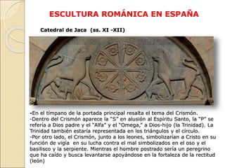 ESCULTURA ROMÁNICA EN ESPAÑA
Catedral de Jaca (ss. XI -XII)
-En el tímpano de la portada principal resalta el tema del Cri...