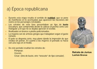a) Época republicana
   Durante esta etapa resalta el sentido de realidad, que se pone
    de manifiesto en lo acentuadas que aparecen las facciones del
    rostro en los personajes retratados.
   Los retratos de esta fase presentaban un tipo de busto
    (escultura, que comprendía desde la cabeza al pecho) corto casi
    triangular y en que no se dejaba apreciar el vestido.
   Realizados en bronce o piedra policromados.
   La mayoría son de artistas griegos que trabajaban según el gusto
    romano.
   El pelo se disponía corto, muy plano dando la impresión de que
    estaba sin peinar. En cuanto a las mujeres el peinado se hacía
    con una raya en el medio.

   De este periodo resaltan los retratos de:
          Pompeyo.
          Cicerón.                                                     Retrato de Junius
          César. (Uno de busto, otro “toracato” de tipo consular).     Lucius Bronce
 