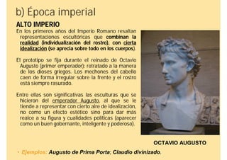 b) Época imperial
ALTO IMPERIO
En los primeros años del Imperio Romano resaltan
 representaciones escultóricas que combinan la
 realidad (individualización del rostro), con cierta
 idealización (se aprecia sobre todo en los cuerpos).

El prototipo se fija durante el reinado de Octavio
  Augusto (primer emperador): retratado a la manera
  de los dioses griegos. Los mechones del cabello
  caen de forma irregular sobre la frente y el rostro
  está siempre rasurado.

Entre ellas son significativas las esculturas que se
 hicieron del emperador Augusto, al que se le
 tiende a representar con cierto aire de idealización,
 no como un efecto estético sino para dar más
 realce a su figura y cualidades políticas (aparecer
 como un buen gobernante, inteligente y poderoso).


                                                         OCTAVIO AUGUSTO
• Ejemplos: Augusto de Prima Porta; Claudio divinizado.
 