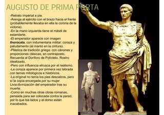 AUGUSTO DE PRIMA PORTA
-Retrato imperial a pie.
-Arenga al ejército con el brazo hacia el frente
(probablemente llevaba en ella la corona de la
victoria).
-En la mano izquierda tiene el mástil de
estandarte.
-El emperador aparece con imagen
thorocata, con indumentaria militar: coraza y
paludamento (el manto en la cintura).
-Plástica de tradición griega: con cánones y
proporciones clásicas, en contraposto.
Recuerda al Doríforo de Polícleto. Rostro
idealizado.
-Pero con influencia etrusca por el realismo.
-La coraza aparece por primera vez labrada
con temas mitológicos e históricos.
-La original no tenía los pies descalzos, pero
sí la copia encargada por su mujer
Livia:divinización del emperador tras su
muerte.
-Como en muchas otras obras romanas,
pensada para ser colocada contra la pared,
por lo que los lados y el dorso están
inacabados.
 