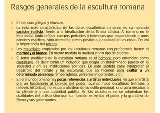 Rasgos generales de la escultura romana
   Influencias griegas y etruscas.
   La nota más característica de las obras escultóricas romanas es su marcado
    carácter realista, frente a la idealización de la Grecia clásica. Al romano no le
    interesaba tanto reflejar cuerpos perfectos y hermosos que respondiesen a unos
    cánones estéticos, sino acercarse lo más posible a la realidad de las cosas. De ahí
    la importancia del retrato.
   Los materiales empleados por los escultores romanos con preferencia fueron el
    mármol y el bronce. En menor medida la madera y otro tipo de piedras.
   El tema predilecto de la escultura romana es el hombre, pero entendido como
    ciudadano, es decir como un individuo que ocupa un determinado puesto en la
    sociedad y en las instituciones políticas. En este sentido cabe interpretar el
    desarrollo del retrato y las esculturas que se hicieron para exaltar a un
    determinado personaje (emperadores, personas importantes, etc).
   En el mundo romano hay pocas referencias a artistas individuales, ya que el artista
    era un funcionario al servicio del poder; cuando hace esculturas (retratos o
    relieves históricos) no es para alardear de su estilo personal, sino para ensalzar a
    su cliente o a una autoridad pública. En las esculturas no se admiraban las
    cualidades del artista sino que su función es exhibir el poder y la grandeza de
    Roma y sus gobernantes.
 