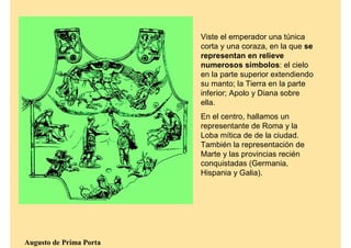 Viste el emperador una túnica
                         corta y una coraza, en la que se
                         representan en relieve
                         numerosos símbolos: el cielo
                         en la parte superior extendiendo
                         su manto; la Tierra en la parte
                         inferior; Apolo y Diana sobre
                         ella.
                         En el centro, hallamos un
                         representante de Roma y la
                         Loba mítica de de la ciudad.
                         También la representación de
                         Marte y las provincias recién
                         conquistadas (Germania,
                         Hispania y Galia).




Augusto de Prima Porta
 