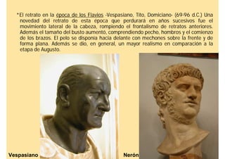 *El retrato en la época de los Flavios -Vespasiano, Tito, Domiciano- (69-96 d.C.) Una
   novedad del retrato de esta época que perdurará en años sucesivos fue el
   movimiento lateral de la cabeza, rompiendo el frontalismo de retratos anteriores.
   Además el tamaño del busto aumentó, comprendiendo pecho, hombros y el comienzo
   de los brazos. El pelo se disponía hacia delante con mechones sobre la frente y de
   forma plana. Además se dio, en general, un mayor realismo en comparación a la
   etapa de Augusto.




Vespasiano                                      Nerón
 