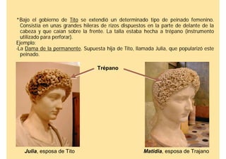 *Bajo el gobierno de Tito se extendió un determinado tipo de peinado femenino.
  Consistía en unas grandes hileras de rizos dispuestos en la parte de delante de la
  cabeza y que caían sobre la frente. La talla estaba hecha a trépano (instrumento
  utilizado para perforar).
Ejemplo:
-La Dama de la permanente. Supuesta hija de Tito, llamada Julia, que popularizó este
  peinado.

                                  Trépano




   Julia, esposa de Tito                              Matidia, esposa de Trajano
 