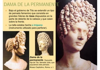 DAMA DE LA PERMANENTE
   Bajo el gobierno de Tito se extendió un tipo
    de peinado femenino que consistía en
    grandes hileras de rizos dispuestos en la
    parte de delante de la cabeza y que caían
    sobre la frente.
   La talla estaba hecha a trépano
    (instrumento utilizado para perforar).




                        Dama de la
                        permanente. Supuesta
                        hija de Tito, llamada Julia, que
                        popularizó este peinado.
                        Museo Capitolino, Roma, s. I.
 