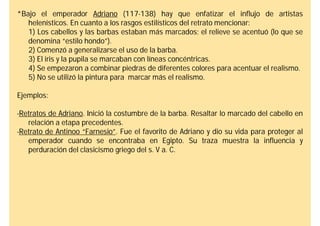 *Bajo el emperador Adriano (117-138) hay que enfatizar el influjo de artistas
   helenísticos. En cuanto a los rasgos estilísticos del retrato mencionar:
   1) Los cabellos y las barbas estaban más marcados; el relieve se acentuó (lo que se
   denomina “estilo hondo”).
   2) Comenzó a generalizarse el uso de la barba.
   3) El iris y la pupila se marcaban con líneas concéntricas.
   4) Se empezaron a combinar piedras de diferentes colores para acentuar el realismo.
   5) No se utilizó la pintura para marcar más el realismo.

Ejemplos:

-Retratos de Adriano. Inició la costumbre de la barba. Resaltar lo marcado del cabello en
   relación a etapa precedentes.
-Retrato de Antinoo “Farnesio”. Fue el favorito de Adriano y dio su vida para proteger al
   emperador cuando se encontraba en Egipto. Su traza muestra la influencia y
   perduración del clasicismo griego del s. V a. C.
 