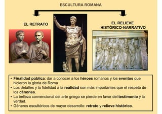 ESCULTURA ROMANA




       EL RETRATO                                         EL RELIEVE
                                                     HISTÓRICO-NARRATIVO




• Finalidad pública: dar a conocer a los héroes romanos y los eventos que
  hicieron la gloria de Roma
• Los detalles y la fidelidad a la realidad son más importantes que el respeto de
  los cánones.
• La belleza convencional del arte griego se pierde en favor del testimonio y la
  verdad.
• Géneros escultóricos de mayor desarrollo: retrato y relieve histórico.
 