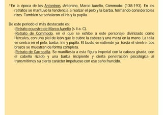 *En la época de los Antoninos -Antonino, Marco Aurelio, Cómmodo- (138-193). En los
   retratos se mantuvo la tendencia a realzar el pelo y la barba, formando considerables
   rizos. También se señalaron el iris y la pupila.

De este periodo el más destacado es:
   -Retrato ecuestre de Marco Aurelio (s II a. C).
   -Retrato de Commodo, en el que se exhibe a este personaje divinizado como
   Hércules, con una piel de león que le cubre la cabeza y una maza en la mano. La talla
   se centra en el pelo, barba, iris y pupila. El busto se extiende ya hasta el vientre. Los
   brazos se muestran de forma completa.
   -Retrato de Carracalla. Se manifiesta a esta figura imperial con la cabeza girada, con
   el cabello rizado y una barba incipiente y cierta penetración psicológica al
   transmitirnos su cierto carácter impetuoso con ese ceño fruncido.
 