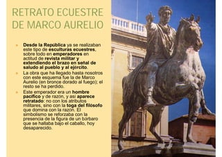 RETRATO ECUESTRE
DE MARCO AURELIO
   Desde la República ya se realizaban
    este tipo de esculturas ecuestres,
    sobre todo en emperadores en
    actitud de revista militar y
    extendiendo el brazo en señal de
    saludo al pueblo y al ejército.
   La obra que ha llegado hasta nosotros
    con este esquema fue la de Marco
    Aurelio (en bronce dorado al fuego); el
    resto se ha perdido.
   Este emperador era un hombre
    pacífico y de razón, y así aparece
    retratado: no con los atributos
    militares, sino con la toga del filósofo
    que domina con la razón. El
    simbolismo se reforzaba con la
    presencia de la figura de un bárbaro
    que se hallaba bajo el caballo, hoy
    desaparecido.
 