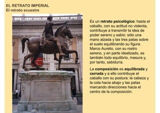 EL RETRATO IMPERIAL
El retrato ecuestre

                      Es un retrato psicológico: hasta el
                      caballo, con su actitud no violenta,
                      contribuye a transmitir la idea de
                      poder sereno y sabio: sólo una
                      mano alzada y las tres patas sobre
                      el suelo equilibrando su figura.
                      Marco Aurelio, con su rostro
                      sereno, y en parte idealizado, es
                      también todo equilibrio, mesura y,
                      por tanto, sabiduría.
                      La composición es equilibrada y
                      cerrada y a ello contribuye el
                      caballo con su postura: la cabeza y
                      la cola hacia abajo y las patas
                      marcando direcciones hacia el
                      centro de la composición.
 