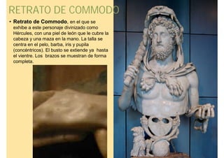RETRATO DE COMMODO
• Retrato de Commodo, en el que se
 exhibe a este personaje divinizado como
 Hércules, con una piel de león que le cubre la
 cabeza y una maza en la mano. La talla se
 centra en el pelo, barba, iris y pupila
 (concéntricos). El busto se extiende ya hasta
 el vientre. Los brazos se muestran de forma
 completa.
 