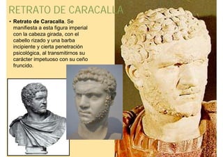 RETRATO DE CARACALLA
• Retrato de Caracalla. Se
  manifiesta a esta figura imperial
  con la cabeza girada, con el
  cabello rizado y una barba
  incipiente y cierta penetración
  psicológica, al transmitirnos su
  carácter impetuoso con su ceño
  fruncido.
 