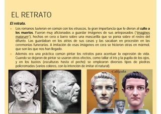 EL RETRATO
El retrato.
   Los romanos tuvieron en común con los etruscos, la gran importancia que le dieron al culto a
    los muertos. Fueron muy aficionados a guardar imágenes de sus antepasados (“imagines
    maiorum”), hechas en cera o barro sobre una mascarilla que se ponía sobre el rostro del
    difunto. Las guardaban en los atrios de sus casas y las sacaban en procesión en las
    ceremonias funerarias. A imitación de esas imágenes en cera se hicieron otras en mármol,
    que son las que nos han llegado.
   Además era una práctica común pintar los retratos para acentuar la expresión de vida.
    Cuando se dejaron de pintar se usaron otros efectos, como tallar el iris y la pupila de los ojos,
    y en los bustos (esculturas hasta el pecho) se emplearon diversos tipos de piedras
    policromadas (varios colores, con la intención de imitar el natural).
 