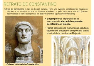 RETRATO DE CONSTANTINO
-Retrato de Constantino (s. IV). Es de gran tamaño. Tiene una evidente simplicidad de rasgos en
    relación a los retratos hechos en tiempos anteriores: el pelo está poco marcado (parece
    apelmazado), la barba desaparece, los ojos son enormes y parecen desorbitados).

                                              • El ejemplo más importante es la
                                                monumental cabeza del emperador
                                                Constantino el Grande.
                                              • Formó parte de una monumental escultura
                                                sedente del emperador que presidía la sala
                                                principal de la basílica de Majencio.




   Cabeza colosal de Constantino
 