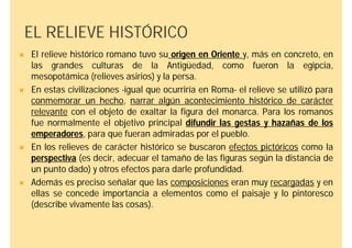 EL RELIEVE HISTÓRICO
   El relieve histórico romano tuvo su origen en Oriente y, más en concreto, en
    las grandes culturas de la Antigüedad, como fueron la egipcia,
    mesopotámica (relieves asirios) y la persa.
   En estas civilizaciones -igual que ocurriría en Roma- el relieve se utilizó para
    conmemorar un hecho, narrar algún acontecimiento histórico de carácter
    relevante con el objeto de exaltar la figura del monarca. Para los romanos
    fue normalmente el objetivo principal difundir las gestas y hazañas de los
    emperadores, para que fueran admiradas por el pueblo.
   En los relieves de carácter histórico se buscaron efectos pictóricos como la
    perspectiva (es decir, adecuar el tamaño de las figuras según la distancia de
    un punto dado) y otros efectos para darle profundidad.
   Además es preciso señalar que las composiciones eran muy recargadas y en
    ellas se concede importancia a elementos como el paisaje y lo pintoresco
    (describe vivamente las cosas).
 