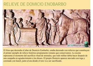 RELIEVE DE DOMICIO ENOBARBO




El friso que decoraba el altar de Domicio Enobarbo, estaba decorado con relieves que constituyen
el primer ejemplo de relieve histórico propiamente romano que conservamos. La escena
representa el momento del sacrificio ritual de animales, que todo militar debía hacer después de
una campaña en agradecimiento a los dioses. El propio Domicio aparece ataviado con toga y
coronado con laurel, junto al ara donde el toro va a ser sacrificado.
 