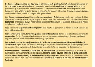 Se da absoluta primacía a las figuras y se eliminan, en lo posible, las referencias ambientales. En
los dos frisos externos laterales se representa en relieve el séquito de la consagración, con los
personajes que intervinieron en la ceremonia. Se reconocen los retratos de la emperatriz Livia,
Agripa con Julia y Tiberio, Antonia con el pequeño Germánico, Mecenas, Druso y el propio Augusto,
además de lictores, acólitos, magistrados y senadores.
Los elementos decorativos utilizados: formas vegetales y frutales: guirnaldas con espigas de trigo,
manzanas, peras, granadas, higos, bayas, nueces, uvas, frutos silvestres, etc., sin que faltaran los
bucráneos (cráneos de buey), importantes en este contexto pues el sacrificio dedicado a la Pax en
este Ara era de dos bueyes.
Todo con cierto abigarramiento compositivo que nos hace pensar en el horror vacuii, heredado de
los pueblos orientales.
Técnica narrativa, clara, de técnica precisa y rotundo realismo, donde el nivel del relieve marca la
perspectiva. Así las figuras del primer plano se representan en alto relieve mientras que las de
segundo y tercer plano se realizan en medio y bajo relieve.
Las actitudes de los personajes varían entre sí, lo que crea ritmo compositivo y movilidad en la
composición, a pesar del número de personajes. Se pierde así el sentido procesional griego, pero
se gana en ritmo y plasticidad, discurriendo toda ella de forma pausada y ordenadamente.
Aunque está clara la influencia fidiaca de las Panatheneas (por la solemnidad de la escena, los
cuerpos que se vislumbran bajo los ropajes), lo cierto es que aquí es diferente la composición, la
técnica, el ritmo del relieve y la individualidad de los personajes. Aun así, la importancia de estos
relieves es tal que han sido considerados los equivalentes romanos al friso de las Panateneas del
Partenón.
 