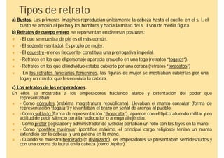 Tipos de retrato
a) Bustos. Las primeras imagines reproducían únicamente la cabeza hasta el cuello; en el s. I, el
    busto se amplió al pecho y los hombros y hacia la mitad del s. II son de media figura.
b) Retratos de cuerpo entero, se representan en diversas posturas:
   - El que se muestra de pie es el más común.
   - El sedente (sentado). Es propio de mujer.
   - El ecuestre -menos frecuente- constituía una prerrogativa imperial.
   - Retratos en los que el personaje aparecía envuelto en una toga (retratos “togatos”).
   - Retratos en los que el individuo estaba cubierto por una coraza (retratos “toracatos”)
   - En los retratos funerarios femeninos, las figuras de mujer se mostraban cubiertas por una
    toga y un manto, que les envolvía la cabeza.
c) Los retratos de los emperadores.
En ellos se mostraba a los emperadores haciendo alarde y ostentación del poder que
   representaban:
  - Como cónsules (máxima magistratura republicana). Llevaban el manto consular (forma de
   representación “togata”) y levantaban el brazo en señal de arenga al pueblo.
  - Como soldado (forma de representación “thoracata”), aparece con el típico atuendo militar y en
   actitud de pedir silencio para la “adlocutio” o arenga al ejército.
  - Como pretor (legislador y administrador de justicia) portaban un rollo con las leyes en la mano.
  - Como “pontifex maximus” (pontífice máximo, el principal cargo religioso) tenían un manto
   extendido por la cabeza y una patena en la mano.
  - Cuando se muestra heroizado (o divinizado), los emperadores se presentaban semidesnudos y
   con una corona de laurel en la cabeza (como Júpiter).
 