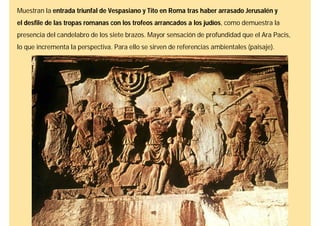 Muestran la entrada triunfal de Vespasiano y Tito en Roma tras haber arrasado Jerusalén y
el desfile de las tropas romanas con los trofeos arrancados a los judíos, como demuestra la
presencia del candelabro de los siete brazos. Mayor sensación de profundidad que el Ara Pacis,
lo que incrementa la perspectiva. Para ello se sirven de referencias ambientales (paisaje).
 
