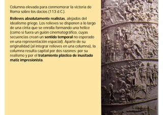 Columna elevada para conmemorar la victoria de
Roma sobre los dacios (113 d.C.).
Relieves absolutamente realistas, alejados del
idealismo griego. Los relieves se disponen a lo largo
de una cinta que se enrolla formando una hélice
(como si fuera un guión cinematográfico, cuyas
secuencias crean un sentido temporal no esperado
en una representación espacial). Aparte de su
originalidad (al integrar relieves en una columna), la
columna resulta capital por dos razones: por su
realismo y por el tratamiento plástico de inusitado
matiz impresionista.
 