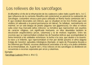Los relieves de los sarcófagos
   Al difundirse el rito de la inhumación de los cadáveres sobre todo a partir del s. I d. C.
   (por influencia de la corriente filosófica del estoicismo) se potenció la realización de
   sarcófagos -costumbre etrusca pero poco utilizada en Roma hasta comienzos del s.
   II- que estaban decorados con relieves, que se situaban en los tres frentes que eran
   visibles (el adosado a la pared permanecía sin labrar). Se tallaban normalmente en
   mármol, en un solo bloque de piedra (algunos son gigantescos). En ellos el relieve
   solía estar muy marcado (altos relieves). La temática que representan son asuntos
   de carácter religioso, con significado mortuorio, en ellos abundaba también la
   decoración arquitectónica (arcos, columnas) y la de motivos vegetales. Entre las
   escenas que se representaban estaban las de hazañas bélicas que acompañaban la
   fama inmortal a los soldados victoriosos; la lucha o la caza, que aluden a la muerte;
   la nave y el tridente, que representaban el mar por donde pasaría el alma (laguna
   Estigia de Caronte); episodios mitológicos (Ejemplo: el rapto de Proserpina llevada a
   los infiernos por Plutón); escenas dionisiacas asociadas a la vid y a la yedra símbolos
   de la inmortalidad, etc. A partir del s. II los relieves en los sarcófagos se dividieron en
   secuencias o escenas separadas por arcos y columnas.
Ejemplo:
-Sarcófago Ludovisi (fines s. III d. C).
 