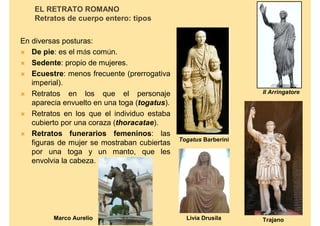 EL RETRATO ROMANO
    Retratos de cuerpo entero: tipos


En diversas posturas:
 De pie: es el más común.
 Sedente: propio de mujeres.
 Ecuestre: menos frecuente (prerrogativa
   imperial).
 Retratos en los que el personaje                                Il Arringatore
   aparecía envuelto en una toga (togatus).
 Retratos en los que el individuo estaba
   cubierto por una coraza (thoracatae).
 Retratos funerarios femeninos: las
                                              Togatus Barberini
   figuras de mujer se mostraban cubiertas
   por una toga y un manto, que les
   envolvía la cabeza.




         Marco Aurelio                          Livia Drusila     Trajano
 