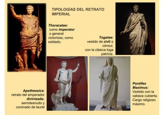 TIPOLOGÍAS DEL RETRATO
                           IMPERIAL

                         Thoracatae:
                          como imperator
                          o general
                         victorioso, como             Togatae:
                         soldado.            vestido de civil o
                                                        cónsul,
                                            con la clásica toga
                                                       patricia.




                                                                   Pontifex
                                                                   Maximus:
        Apotheosica:                                               Vestido con la
retrato del emperador                                              cabeza cubierta.
           divinizado,                                             Cargo religioso
       semidesnudo y                                               máximo.
    coronado de laurel
 