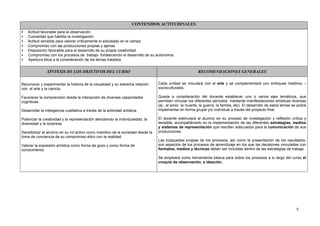 CONTENIDOS ACTITUDINALES
•   Actitud favorable para la observación
•   Curiosidad que habilita la investigación
•   Actitud sensible para valorar críticamente lo estudiado en el campo
•   Compromiso con las producciones propias y ajenas
•   Disposición favorable para el desarrollo de su propia creatividad
•   Compromiso con los procesos de trabajo fortaleciendo el desarrollo de su autonomía.
•   Apertura ética a la consideración de los temas tratados.


                SÍNTESIS DE LOS OBJETIVOS DEL CURSO                                                     RECOMENDACIONES GENERALES


Reconocer y experimentar la historia de la visualidad y su estrecha relación    Cada unidad se vinculará con el arte y se complementará con enfoques histórico –
con el arte y la ciencia.                                                       socioculturales.

Favorecer la comprensión desde la interacción de diversas capacidades           Queda a consideración del docente establecer uno o varios ejes temáticos, que
cognitivas.                                                                     permitan vincular los diferentes períodos mediante manifestaciones artísticas diversas
                                                                                (ej.; el amor, la muerte, la guerra, la familia, etc) El desarrollo de estos temas se podrá
Desarrollar la inteligencia cualitativa a través de la actividad artística.     implementar en forma grupal y/o individual a través del proyecto final.

Potenciar la creatividad y la representación atendiendo la individualidad, la   El docente estimulará al alumno en su proceso de investigación y reflexión crítica y
diversidad y la sorpresa.                                                       sensible, acompañándolo en la implementación de las diferentes estrategias, medios
                                                                                y sistemas de representación que resulten adecuados para la comunicación de sus
Sensibilizar al alumno en su rol activo como miembro de la sociedad desde la    producciones.
toma de conciencia de su compromiso ético con la realidad.
                                                                                Las búsquedas propias de los procesos, así como la presentación de los resultados,
Valorar la expresión artística como forma de gozo y como forma de               son aspectos de los procesos de aprendizaje en los que las decisiones vinculadas con
conocimiento.                                                                   formatos, medios y técnicas deben ser incluidas dentro de las estrategias de trabajo.

                                                                                Se empleará como herramienta básica para todos los procesos a lo largo del curso el
                                                                                croquis de observación, e ideación.




                                                                                                                                                                     5
 