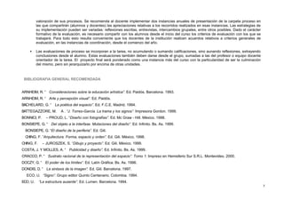 valoración de sus procesos. Se recomienda al docente implementar dos instancias anuales de presentación de la carpeta proceso en
            las que compartirán (alumnos y docentes) las apreciaciones relativas a los recorridos realizados en esas instancias. Las estrategias de
            su implementación pueden ser variadas: reflexiones escritas, entrevistas, intercambios grupales, entre otros posibles. Dado el carácter
            formativo de la evaluación, es necesario compartir con los alumnos desde el inicio del curso los criterios de evaluación con los que se
            trabajará. Para todo esto resulta conveniente que los docentes de la institución realicen acuerdos relativos a criterios generales de
            evaluación, en las instancias de coordinación, desde el comienzo del año.

     •      Las evaluaciones de proceso se incorporan a la tarea, no acumulando o sumando calificaciones, sino aunando reflexiones, extrayendo
            conclusiones desde el alumno. Estas evaluaciones también deben darse desde el grupo, sumadas a las del profesor o equipo docente
            orientador de la tarea. El proyecto final será ponderado como una instancia más del curso con la particularidad de ser la culminación
            del mismo, pero sin jerarquizarlo por encima de otras unidades.



  BIBLIOGRAFIA GENERAL RECOMENDADA


ARNHEIM, R. “      Consideraciones sobre la educación artística”. Ed. Paidós. Barcelona. 1993.
ARNHEIM, R. “      Arte y percepción visual”. Ed. Paidós.
BACHELARD, G. “        La poética del espacio”. Ed. F.C.E. Madrid. 1994.
BATTEGAZZORE, M.           A . “J. Torres-García. La trama y los signos”. Impresora Gordon. 1999.
BONNICI, P.      – PROUD, L. “Diseño con fotografías”. Ed. Mc Graw - Hill. México. 1998.
BONSIEPE, G. “       Del objeto a la interfase. Mutaciones del diseño”. Ed. Infinito. Bs. As. 1999.
   BONSIEPE, G. “El diseño de la periferia”. Ed. Gili.
   CHING, F. “Arquitectura. Forma, espacio y orden”. Ed. Gili. México. 1998.
CHING, F.      – JUROSZEK, S. “Dibujo y proyecto”. Ed. Gili. México. 1999.
COSTA, J. Y MOLLES, A. “        Publicidad y diseño”. Ed. Infinito. Bs. As. 1999.
CRACCO, P. “       Sustrato racional de la representación del espacio”. Tomo 1. Impreso en Hemisferio Sur S.R.L. Montevideo. 2000.
DOCZY, G. “      El poder de los límites”. Ed. Latín Gráfica. Bs. As. 1996.
DONDIS, D. “      La sintaxis de la imagen”. Ed. Gili. Barcelona. 1997.
   ECO, U. “Signo”. Grupo editor Quinto Centenario. Colombia. 1994.
ECO, U.      “La estructura ausente”. Ed. Lumen. Barcelona. 1994.
                                                                                                                                                      7
 