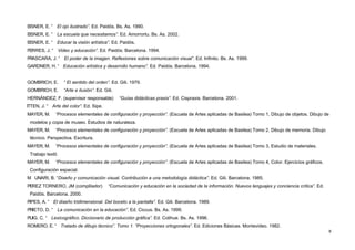 EISNER, E. “      El ojo ilustrado”. Ed. Paidós. Bs. As. 1990.
EISNER, E. “      La escuela que necesitamos”. Ed. Amorrortu. Bs. As. 2002.
EISNER, E. “      Educar la visión artística”. Ed. Paidós.
FERRES, J. “      Video y educación”. Ed. Paidós. Barcelona. 1994.
FRASCARA, J. “         El poder de la imagen. Reflexiones sobre comunicación visual”. Ed. Infinito. Bs. As. 1999.
GARDNER, H. “          Educación artística y desarrollo humano”. Ed. Paidós. Barcelona. 1994.


GOMBRICH, E.           “ El sentido del orden”. Ed. Gili. 1979.
GOMBRICH, E.           “Arte e ilusión”. Ed. Gili.
HERNÁNDEZ, F. (supervisor responsable)               “Guías didácticas praxis”. Ed. Cispraxis. Barcelona. 2001.
ITTEN, J. “     Arte del color”. Ed. Sipe.
MAYER, M.        “Procesos elementales de configuración y proyección”. (Escuela de Artes aplicadas de Basilea) Tomo 1, Dibujo de objetos. Dibujo de
    modelos y copia de museo. Estudios de naturaleza.
MAYER, M.        “Procesos elementales de configuración y proyección”. (Escuela de Artes aplicadas de Basilea) Tomo 2. Dibujo de memoria. Dibujo
    técnico. Perspectiva. Escritura.
MAYER, M.        “Procesos elementales de configuración y proyección”. (Escuela de Artes aplicadas de Basilea) Tomo 3, Estudio de materiales.
    Trabajo textil.
MAYER, M.        “Procesos elementales de configuración y proyección”. (Escuela de Artes aplicadas de Basilea) Tomo 4, Color. Ejercicios gráficos.
    Configuración espacial.
M     UNARI, B. “Diseño y comunicación visual. Contribución a una metodología didáctica”. Ed. Gili. Barcelona. 1985.
PEREZ TORNERO, JM (complilador)                “Comunicación y educación en la sociedad de la información. Nuevos lenguajes y conciencia crítica”. Ed.
    Paidós. Barcelona. 2000.
PIPES, A. “     El diseño tridimensional. Del boceto a la pantalla”. Ed. Gili. Barcelona. 1989.
PRIETO, D. “      La comunicación en la educación”. Ed. Ciccus. Bs. As. 1999.
PUIG, C. “     Lexicográfico. Diccionario de producción gráfica”. Ed. Colihue. Bs. As. 1996.
ROMERO, E. “          Tratado de dibujo técnico”. Tomo 1. “Proyecciones ortogonales”. Ed. Ediciones Básicas. Montevideo. 1982.
                                                                                                                                                         8
 