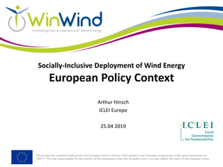 This project has received funding from the European Union’s Horizon 2020 research and innovation programme under grant agreement no
764717. The sole responsibility for the content of this presentation lies with its author and in no way reflects the views of the European Union.
Socially-Inclusive Deployment of Wind Energy
European Policy Context
Arthur Hinsch
ICLEI Europe
25.04 2019
 