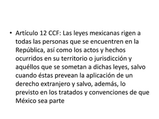 Artículo 12 CCF: Las leyes mexicanas rigen a todas las personas que se encuentren en la República, así como los actos y hechos ocurridos en su territorio o jurisdicción y aquéllos que se sometan a dichas leyes, salvo cuando éstas prevean la aplicación de un derecho extranjero y salvo, además, lo previsto en los tratados y convenciones de que México sea parte
