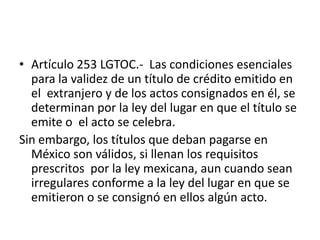 Artículo 253 LGTOC.-  Las condiciones esenciales para la validez de un título de crédito emitido en el  extranjero y de los actos consignados en él, se determinan por la ley del lugar en que el título se emite o  el acto se celebra. Sin embargo, los títulos que deban pagarse en México son válidos, si llenan los requisitos prescritos  por la ley mexicana, aun cuando sean irregulares conforme a la ley del lugar en que se emitieron o se consignó en ellos algún acto.