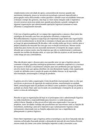 simplesmente como atividade de apoio, consumidora de recursos quando não
meramente transporte, pouco se investia em tecnologia e pessoal especializado a
preocupação estava direcionada a outras questões e atender essas necessidades tomavam
a atenção e tempo dos gestores, mas hoje se vêem numa situação onde é imperativo
investir recursos nesta área ainda mais quando perceberam a grande vantagem de
algumas organizações que administrando operações logísticas tornaram-se mais
eficientes e conquistaram mercado.


Com isso a logística ganhou de vez espaço das organizações e passou a fazer parte das
estratégias de mercado com foco em operações eficientes e responsivas.
Reconhecidamente a logística ocupa hoje um importante lugar dentro das organizações
e esse tal reconhecimento se dá devido à constante evolução que esta área tem sofrido
ao longo de aproximadamente 06 décadas e não sozinha tenha que levar o mérito, pois a
própria dinâmica do mercado fez com que essa evolução acontecesse. Mesmo assim
ainda hoje para muitas ela esta associada meramente a transporte de cargas e parece
absurdo que se pense assim, mas há empresas que não se modernizaram e continuam
atuando nos moldes de décadas atrás, as vezes por falta de recursos ou até mesmo pela
visão míope de seus controladores.


Mas não dá para supor o descaso para essa questão uma vez que a logística esta em
constante evolução, questões estratégicas permeiam o ambiente corporativo e a escassez
de recursos os desafia a encontrarem soluções para seus problemas por que logística
envolve muito mais que apenas distribuir ela está diretamente ligada a toda organização
e pode ser definida como a junção de quatro atividades básicas: as de aquisição,
movimentação, armazenagem e entrega de produtos.


Logística envolve toda a organização e trata da perfeita sincronização entre os elos que
envolvem os processos de aquisição de matérias primas, transformação na unidade
fabril, armazenagem tanto de produtos em fabrico como acabados e entrega do produto
acabado ao cliente final, tudo isso levando em consideração o transporte de um ponto a
outro e a troca de informações.


Percebe-se que as organizações de hoje ou se preocupam com a administração logística
ou então transferem a responsabilidade para terceiros é a saída única para a
sobrevivência. Quando se fala em envolver toda uma organização é isso que se
propõem, essas atividades isoladas não possibilitam um sincronismo entre as funções de
manufatura, marketing e para tal é imperativo que o planejamento logístico esteja
intimamente relacionado com as funções adjacentes por isso a importância do
planejamento e a prática logística.


Outro fator importante é que a logística utiliza a tecnologia a seu favor lançando mão de
sistemas sofisticados buscando atender a demanda de mercado de uma forma eficiente
mesmo tendo de contar com certas limitações impostas a todo o momento a sua
 
