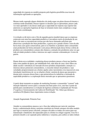 capacidade de resposta no modelo proposto pela logística possibilita essa troca de
informações agilizando as operações.


Mesmo tendo superado alguns obstáculos ela ainda segue em pleno desenvolvimento e
continua sendo desafiada a buscar superar os desafios que se apresentam, prazos cada
vez mais apertados é um desses ainda que a capacidade de resposta seja superior das
anteriores as operações logísticas de hoje se tornaram muito mais complexas e exige
muito mais coordenação.


A evolução se dá inicio com o fim da segunda guerra mundial época que as empresas
contavam com uma boa capacidade produtiva e inovadores meios de produção de um
lado e do outro se encontravam ociosas por não haver demanda suficiente que
absorvesse a produção dos bens produzidos, a guerra era o grande cliente e sem ela não
havia mais com quem comercializar, para os as famílias os produtos antes consumidos
eram produzidos de forma artesanal e com pouca diferenciação dessa forma a oferta de
produtos aos consumidores comuns não chamava a atenção dos produtores uma vez que
toda atividade produtiva tinha o interesse em suprir somente a demanda por víveres de
guerra.


Diante desta nova realidade o marketing desses produtos passou a focar nas famílias
tidas como padrão da época, pai trabalhando fora, mãe dona de casa e dois filhos em
idade escolar e introduziu no mercado diversos produtos despertando a atenção e o
interesse desses potenciais consumidores, o crescente número de produtos e suas
variedades proporcionaram aos clientes opções antes inexistentes e/ou inacessíveis essa
introdução transformou de vez as relações cliente varejista da época que passaram a
desejar pelo consumo desses bens o que potencialisou ás indústrias a retomada da
capacidade produtiva e a exploração desse mercado que se apresentava promissor.


A partir deste momento as equipes de marketing focaram o consumidor “comum” toda
intenção industrial versava para o consumo dos bens pelos civis, esta fase é ponto de
partida para considerarmos a evolução da logística conforme é explanado por Novaes
(“Logística e Gerenciamento da Cadeia de Distribuição” Ed. Atlas) que destaca a
existência 04 (Quatro) fases importantes nesta evolução.


Atuação Segmentada: Primeira Fase


Atender os consumidores passou a ser o foco das indústrias por meio de varejistas
locais, a administração desses varejistas constituía em formar estoques elevados modelo
que logo se mostrou pouco eficiente, estoques elevados se traduz em custos para sua
manutenção e fatalmente são repassados para os clientes no estágio seguinte. Esse foi o
primeiro desafio a ser separado pelas indústrias e varejistas, pois ambos os lados tinham
 
