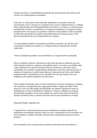 estoques elevados e a instabilidade da demanda não proporcionava uma análise mais
assertiva do comportamento consumidor.


Nesta fase as vendas para serem realizadas dependiam de um ponto comercial
convencional, como o estoque era o elemento chave nesses estabelecimentos o vendedor
tinha conhecimento total da disponibilidade dos produtos e ao efetuar a venda preenchia
manualmente as fichas e encaminhava ao estoque que programava a entrega ao cliente,
periodicamente esse estoque era contado e conforme a necessidade era feito um pedido
ao fabricante que atendia aos pedidos negociando prazos de entrega e preços. Dois
fatores potencializavam esse comportamento do varejista:


• A proximidade do público consumidor possibilitava entender o que de fato esses
consumidores desejavam, portanto se o estoque atendia aos desejos previamente
conhecidos.


• Pouca variedade de produtos, isso possibilitava ao varejista antever a demanda.


Para os varejistas controlar a demanda era mais fácil que para as indústrias que num
dado momento atendia os varejistas com pedidos baixos e em outros com pedidos altos
e para superarem esse desafio buscaram meios de minimizar os elevados custos,
contratando, por exemplo: transportadores clandestinos com fretes mais baixos que as
empresas do segmento, levando essas empresas a uma guerra por fretes mais baratos
comprometendo a qualidade do serviço prestado, fato este que ainda ocorre com
freqüência entre algumas empresas nos dias atuais.


Outra solução encontrada, dessa vez mais racional foi criar lotes econômicos, constituía
em maximizar o carregamento das cargas aproveitando o espaço da melhor forma
possível e com isso obter ganhos possibilitando um aumento significativo tanto na
qualidade dos serviços, possibilitava a indústria e varejista o trabalho em conjunto
maximizando os ganhos, assim como redução dos custos, dessa forma foi possível
atender da melhor forma os clientes nesta fase esta foi uma considerável evolução.


Integração Rígida: Segunda Fase


A segunda fase é caracterizada por processos industriais inovadores aplicados ao
atendimento da demanda crescente, desta vez com o implemento de novos produtos em
cores tamanhos e modelos elevando o interesse dos consumidores pela posse desses
produtos.


Essa variedade trouxe consigo muitas expectativas por parte dos consumidores, o
 