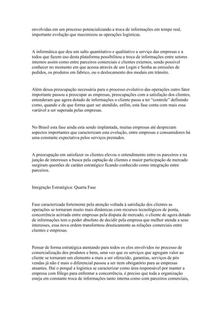 envolvidas em um processo potencializando a troca de informações em tempo real,
importante evolução que maximizou as operações logísticas.


A informática que deu um salto quantitativo e qualitativo a serviço das empresas e a
todos que fazem uso desta plataforma possibilitou a troca de informações entre setores
internos assim como entre parceiros comerciais e clientes externos, sendo possível
conhecer no momento em que acessa através de um Login e Senha as emissões de
pedidos, os produtos em fabrico, ou o deslocamento dos modais em trânsito.


Além dessa preocupação necessária para o processo evolutivo das operações outro fator
importante passou a preocupar as empresas, preocupações com a satisfação dos clientes,
entenderam que agora dotado de informações o cliente passa a ter “controle” definindo
como, quando e de que forma quer ser atendido, enfim, esta fase conta com mais essa
variável a ser superada pelas empresas.


No Brasil esta fase ainda esta sendo implantada, muitas empresas até desprezam
aspectos importantes que caracterizam esta evolução, entre empresas e consumidores há
uma constante expectativa pelos serviços prestados.


A preocupação em satisfazer os clientes elevou o entendimento entre os parceiros e na
junção de interesses a busca pela captação de clientes e maior participação de mercado
surgiram questões de caráter estratégico ficando conhecido como integração entre
parceiros.


Integração Estratégica: Quarta Fase


Fase caracterizada fortemente pela atenção voltada à satisfação dos clientes as
operações se tornaram muito mais dinâmicas com recursos tecnológicos de ponta,
concorrência acirrada entre empresas pela disputa de mercado, o cliente de agora dotado
de informações tem o poder absoluto de decidir pela empresa que melhor atenda a seus
interesses, essa nova ordem transformou drasticamente as relações comerciais entre
clientes e empresas.


Pensar de forma estratégica atentando para todos os elos envolvidos no processo de
comercialização dos produtos e bens, uma vez que os serviços que agregam valor ao
cliente se tornaram um elemento a mais a ser oferecido, garantias, serviços de pós
vendas já não é mais o diferencial passou a ser item obrigatório para as empresas
atuantes. Daí o porquê a logística se caracterizar como área responsável por manter a
empresa com fôlego para enfrentar a concorrência, é preciso que toda a organização
esteja em constante troca de informações tanto interna como com parceiros comerciais,
 