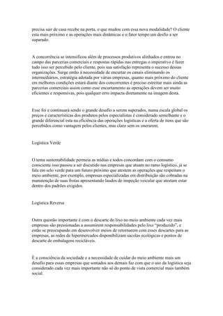 precisa sair de casa recebe na porta, o que mudou com essa nova modalidade? O cliente
esta mais próximo e as operações mais dinâmicas e o fator tempo um desfio a ser
suparado.


A concorrência se intensificou além de processos produtivos alinhados e entrou no
campo das parcerias comerciais e respostas rápidas nas entregas o imperativo é fazer
tudo isso ser percebido pelo cliente, pois sua satisfação representa o sucesso dessas
organizações. Surge então à necessidade de encurtar os canais eliminando os
intermediários, estratégia adotada por várias empresas, quanto mais próximo do cliente
em melhores condições estará diante dos concorrentes é preciso estreitar mais ainda as
parcerias comerciais assim como esse encurtamento as operações devem ser muito
eficientes e responsivas, pois qualquer erro impacta diretamente na imagem desta.


Esse foi e continuará sendo o grande desafio a serem superados, numa escala global os
preços e características dos produtos pelos especialistas é considerado semelhante e o
grande diferencial esta na eficiência das operações logísticas e a oferta de itens que são
percebidos como vantagem pelos clientes, mas claro sem os onerarem.


Logística Verde


O tema sustentabilidade permeia as mídias e todos concordam com o consumo
consciente isso passou a ser discutido nas empresas que atuam no ramo logístico, já se
fala em selo verde para um futuro próximo que atestem as operações que respeitam o
meio ambiente, por exemplo, empresas especializadas em distribuição são cobradas na
manutenção de suas frotas apresentando laudos de inspeção veicular que atestam estar
dentro dos padrões exigidos.


Logística Reversa


Outra questão importante é com o descarte do lixo no meio ambiente cada vez mais
empresas são pressionadas a assumirem responsabilidades pelo lixo “produzido”, e
estão se preocupando em desenvolver meios de retornarem com esses descartes para as
empresas, as redes de hipermercados disponibilizam sacolas ecológicas e pontos de
descarte de embalagens recicláveis.


È a consciência da sociedade e a necessidade de cuidar do meio ambiente mais um
desafio para essas empresas que somados aos demais faz com que o uso da logística seja
considerado cada vez mais importante não só do ponto de vista comercial mais também
social.
 
