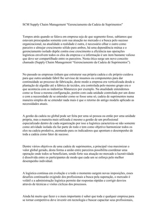 SCM Supply Chaim Management "Gerenciamento da Cadeia de Suprimentos"


Tempos atrás quando se falava em empresa seja de que segmento fosse, sabíamos que
estavam preocupadas somente com sua atuação no mercado e a busca pelo sucesso
organizacional, na atualidade a realidade é outra, é necessário olhar o outro como
parceiro e almejar crescimento sólido para ambos, há uma dependência mútua e o
gerenciamento isolado depõe contra esse crescimento a eficiência nas operações
logísticas envolvem todos os elos da empresa e a informação é um item bastante valioso
que deve ser compartilhado entre os parceiros. Nesta ótica surge um novo conceito
chamado (Supply Chaim Management “Gerenciamento da Cadeia de Suprimentos”).


No passado as empresas tinham que estruturar sua própria cadeia e ele próprio cuidava
para que outra unidade fabril lhe servisse de insumos ou componentes para dar
continuidade ao processo de fabricação, deste modo a empresa era verticalizada desde a
plantação de algodão até a fabrica de tecidos, era controlada pelo mesmo grupo era o
que acontecia com as indústrias Matarazzo por exemplo. Na atualidade entendemos
como se fosse a mesma configuração, porém com cada unidade controlada por um dono
e com a necessidade de se entender como se fosse uma só, cadeia de suprimentos numa
maneira simples de se entender nada mais é que o retorno do antigo modelo aplicado as
necessidades atuais.


A gestão da cadeia no global pode ser feita por uma só pessoa ou então por uma unidade
própria, mas a maneira mais utilizada é mesmo a gestão de um profissional
especializado dentro de cada organização por isso a logística caracteriza-se não somente
como atividade isolada ela faz parte do todo e tem como objetivo harmonizar todos os
elos na cadeia produtiva, atentando para os indicadores que apontam o desempenho de
toda a cadeia como fator de sucesso.


Dentre vários objetivos de uma cadeia de suprimentos, a principal visa maximizar o
valor global gerado, desta forma a união entre parceiros possibilita coordenar uma
operação onde todos se beneficiam, sendo forte sua atuação no mercado a lucratividade
é dissolvida entre os participantes de modo que cada um se esforça pelo melhor
desempenho individual.


A logística continua em evolução e a todo o momento surgem novas imposições, esses
desafios continuarão exigindo dos profissionais a busca pela superação, o mercado é
volátil e a administração logística permite dar respostas rápidas e corrigir desvios
através de técnicas e visões cíclicas dos processos.


Ainda há muito que fazer e o mais importante é saber que toda e qualquer empresa para
se tornar competitiva deve investir em tecnologia e buscar capacitar seus profissionais,
 