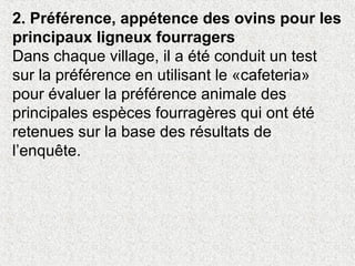 2. Préférence, appétence des ovins pour les
principaux ligneux fourragers
Dans chaque village, il a été conduit un test
sur la préférence en utilisant le «cafeteria»
pour évaluer la préférence animale des
principales espèces fourragères qui ont été
retenues sur la base des résultats de
l’enquête.
 