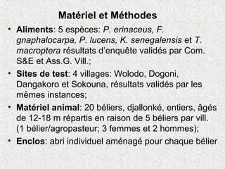 Matériel et Méthodes
• Aliments: 5 espèces: P. erinaceus, F.
gnaphalocarpa, P. lucens, K. senegalensis et T.
macroptera résultats d’enquête validés par Com.
S&E et Ass.G. Vill.;
• Sites de test: 4 villages: Wolodo, Dogoni,
Dangakoro et Sokouna, résultats validés par les
mêmes instances;
• Matériel animal: 20 béliers, djallonké, entiers, âgés
de 12-18 m répartis en raison de 5 béliers par vill.
(1 bélier/agropasteur; 3 femmes et 2 hommes);
• Enclos: abri individuel aménagé pour chaque bélier
 