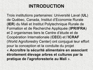 INTRODUCTION
Trois institutions partenaires: Université Laval (UL)
de Québec, Canada, Institut d’Economie Rurale
(IER) du Mali et Institut Polytechnique Rurale de
Formation et de Recherche Appliquée (IPR/IFRA)
et 2 organismes tiers le Centre d’étude et de
Coopération Internationale (CECI) et l’ICRAF
(World Agroforestry Center) ont conjugué leur effort
pour la conception et la conduite du projet
« Accroître la sécurité alimentaire en associant
étroitement élevage arbres et cultures par la
pratique de l'agroforesterie au Mali ».
 
