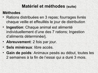 Matériel et méthodes (suite)
Méthodes
• Rations distribuées en 3 repas; fourrages livrés
chaque veille et effeuillés le jour de distribution
• Ingestion: Chaque animal est alimenté
individuellement d’une des 7 rations; Ingestion
d’aliments déterminée/j.
• Abreuvement: 2 fois par jour.
• Sels minéraux: libre accès.
• Gain de poids: Animaux pesés au début, toutes les
2 semaines à la fin de l’essai qui a duré 3 mois.
 