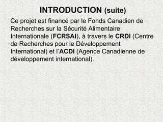 INTRODUCTION (suite)
Ce projet est financé par le Fonds Canadien de
Recherches sur la Sécurité Alimentaire
Internationale (FCRSAI), à travers le CRDI (Centre
de Recherches pour le Développement
International) et l’ACDI (Agence Canadienne de
développement international).
 