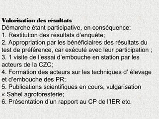 Valorisation des résultats
Démarche étant participative, en conséquence:
1. Restitution des résultats d’enquête;
2. Appropriation par les bénéficiaires des résultats du
test de préférence, car exécuté avec leur participation ;
3. 1 visite de l’essai d’embouche en station par les
acteurs de la CZC;
4. Formation des acteurs sur les techniques d’ élevage
et d’embouche des PR;
5. Publications scientifiques en cours, vulgarisation
« Sahel agroforesterie;
6. Présentation d’un rapport au CP de l’IER etc.
 