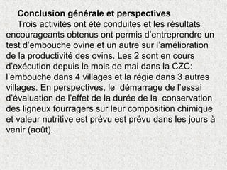 Conclusion générale et perspectives
Trois activités ont été conduites et les résultats
encourageants obtenus ont permis d’entreprendre un
test d’embouche ovine et un autre sur l’amélioration
de la productivité des ovins. Les 2 sont en cours
d’exécution depuis le mois de mai dans la CZC:
l’embouche dans 4 villages et la régie dans 3 autres
villages. En perspectives, le démarrage de l’essai
d’évaluation de l’effet de la durée de la conservation
des ligneux fourragers sur leur composition chimique
et valeur nutritive est prévu est prévu dans les jours à
venir (août).
 