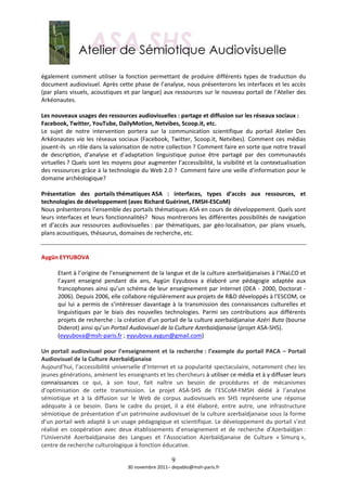  
également  comment  utiliser  la  fonction  permettant  de  produire  différents  types  de  traduction  du 
document audiovisuel. Après cette phase de l’analyse, nous présenterons les interfaces et les accès 
(par plans visuels, acoustiques et par langue) aux ressources sur le nouveau portail de l’Atelier des 
Arkéonautes.  
 
Les nouveaux usages des ressources audiovisuelles : partage et diffusion sur les réseaux sociaux : 
Facebook, Twitter, YouTube, DailyMotion, Netvibes, Scoop.it, etc.  
Le  sujet  de  notre  intervention  portera  sur  la  communication  scientifique  du  portail  Atelier  Des 
Arkéonautes  via  les  réseaux  sociaux  (Facebook,  Twitter,  Scoop.it,  Netvibes).  Comment  ces  médias 
jouent‐ils  un rôle dans la valorisation de notre collection ? Comment faire en sorte que notre travail 
de  description,  d’analyse  et  d’adaptation  linguistique  puisse  être  partagé  par  des  communautés 
virtuelles ? Quels sont les moyens pour augmenter l’accessibilité, la visibilité et la contextualisation 
des ressources grâce à la technologie du Web 2.0 ?  Comment faire une veille d’information pour le 
domaine archéologique?  
 
Présentation  des  portails thématiques ASA  :  interfaces,  types  d’accès  aux  ressources,  et 
technologies de développement (avec Richard Guérinet, FMSH‐ESCoM) 
Nous présenterons l’ensemble des portails thématiques ASA en cours de développement. Quels sont 
leurs interfaces et leurs fonctionnalités?  Nous montrerons les différentes possibilités de navigation 
et  d’accès  aux  ressources  audiovisuelles :  par  thématiques,  par  géo‐localisation,  par  plans  visuels, 
plans acoustiques, thésaurus, domaines de recherche, etc.  
 
 
Aygün EYYUBOVA 
 
       Etant à l’origine de l’enseignement de la langue et de la culture azerbaïdjanaises à l’INaLCO et 
       l’ayant  enseigné  pendant  dix  ans,  Aygün  Eyyubova  a  élaboré  une  pédagogie  adaptée  aux 
       francophones ainsi qu’un  schéma de leur enseignement  par Internet  (DEA ‐  2000, Doctorat ‐ 
       2006). Depuis 2006, elle collabore régulièrement aux projets de R&D développés à l’ESCOM, ce 
       qui  lui  a  permis  de  s’intéresser  davantage  à  la  transmission  des  connaissances  culturelles  et 
       linguistiques  par  le  biais  des  nouvelles  technologies.  Parmi  ses  contributions  aux  différents 
       projets de recherche : la création d’un portail de la culture azerbaïdjanaise Azéri Buta (bourse 
       Diderot) ainsi qu’un Portail Audiovisuel de la Culture Azerbaïdjanaise (projet ASA‐SHS). 
       (eyyubova@msh‐paris.fr ; eyyubova.aygun@gmail.com)  
 
Un  portail  audiovisuel  pour  l’enseignement  et  la  recherche :  l’exemple  du  portail  PACA  –  Portail 
Audiovisuel de la Culture Azerbaïdjanaise 
Aujourd’hui, l’accessibilité universelle d’Internet et sa popularité spectaculaire, notamment chez les 
jeunes générations, amènent les enseignants et les chercheurs à utiliser ce média et à y diffuser leurs 
connaissances  ce  qui,  à  son  tour,  fait  naître  un  besoin  de  procédures  et  de  mécanismes 
d’optimisation  de  cette  transmission.  Le  projet  ASA‐SHS  de  l’ESCoM‐FMSH  dédié  à  l’analyse 
sémiotique  et  à  la  diffusion  sur  le  Web  de  corpus  audiovisuels  en  SHS  représente  une  réponse 
adéquate  à  ce  besoin.  Dans  le  cadre  du  projet,  il  a  été  élaboré,  entre  autre,  une  infrastructure 
sémiotique de présentation d’un patrimoine audiovisuel de la culture azerbaïdjanaise sous la forme 
d’un portail web adapté à un usage pédagogique et scientifique. Le développement du portail s’est 
réalisé  en  coopération  avec  deux  établissements  d’enseignement  et  de  recherche  d’Azerbaïdjan : 
l’Université  Azerbaïdjanaise  des  Langues  et  l’Association  Azerbaïdjanaise  de  Culture  « Simurq », 
centre de recherche culturologique à fonction éducative. 

                                                       9
                                     30 novembre 2011– depablo@msh‐paris.fr 
 