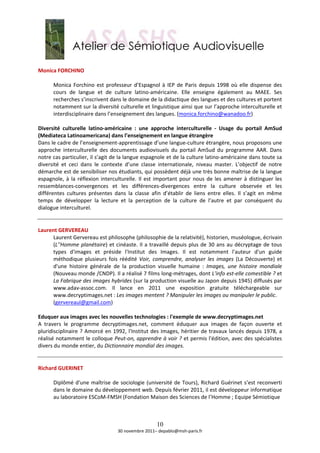  
Monica FORCHINO 
 
       Monica  Forchino  est  professeur  d’Espagnol  à  IEP  de  Paris  depuis  1998  où  elle  dispense  des 
       cours  de  langue  et  de  culture  latino‐américaine.  Elle  enseigne  également  au  MAEE.  Ses 
       recherches s’inscrivent dans le domaine de la didactique des langues et des cultures et portent 
       notamment sur la diversité culturelle et linguistique ainsi que sur l’approche interculturelle et 
       interdisciplinaire dans l’enseignement des langues. (monica.forchino@wanadoo.fr)  
        
Diversité  culturelle  latino‐américaine  :  une  approche  interculturelle  ‐  Usage  du  portail  AmSud 
(Mediateca Latinoamericana) dans l’enseignement en langue étrangère 
Dans le cadre de l’enseignement‐apprentissage d’une langue‐culture étrangère, nous proposons une 
approche  interculturelle  des  documents  audiovisuels  du  portail  AmSud  du  programme  AAR.  Dans 
notre cas particulier, il s’agit de la langue espagnole et de la culture latino‐américaine dans toute sa 
diversité  et  ceci  dans  le  contexte  d’une  classe  internationale,  niveau  master.  L’objectif  de  notre 
démarche est de sensibiliser nos étudiants, qui possèdent déjà une très bonne maîtrise de la langue 
espagnole,  à  la  réflexion  interculturelle.  Il  est  important  pour  nous  de  les  amener  à  distinguer  les 
ressemblances‐convergences  et  les  différences‐divergences  entre  la  culture  observée  et  les 
différentes  cultures  présentes  dans  la  classe  afin  d’établir  de  liens  entre  elles.  Il  s’agit  en  même 
temps  de  développer  la  lecture  et  la  perception  de  la  culture  de  l’autre  et  par  conséquent  du 
dialogue interculturel. 
 
 
Laurent GERVEREAU 
       Laurent Gervereau est philosophe (philosophie de la relativité), historien, muséologue, écrivain 
       (L''Homme  planétaire)  et  cinéaste.  Il  a  travaillé  depuis  plus  de  30  ans  au  décryptage  de  tous 
       types  d'images  et  préside  l'Institut  des  Images.  Il  est  notamment  l'auteur  d'un  guide 
       méthodique  plusieurs  fois  réédité  Voir,  comprendre,  analyser  les  images  (La  Découverte)  et 
       d'une  histoire  générale  de  la  production  visuelle  humaine  :  Images,  une  histoire  mondiale 
       (Nouveau monde /CNDP). Il a réalisé 7 films long‐métrages, dont L'info est‐elle comestible ? et 
       La Fabrique des images hybrides (sur la production visuelle au Japon depuis 1945) diffusés par 
       www.adav‐assoc.com.  Il  lance  en  2011  une  exposition  gratuite  téléchargeable  sur 
       www.decryptimages.net : Les images mentent ? Manipuler les images ou manipuler le public. 
       (gervereaul@gmail.com)  
        
Eduquer aux images avec les nouvelles technologies : l'exemple de www.decryptimages.net 
A  travers  le  programme  decryptimages.net,  comment  éduquer  aux  images  de  façon  ouverte  et 
pluridisciplinaire  ?  Amorcé  en  1992,  l'Institut  des  Images,  héritier  de  travaux  lancés  depuis  1978, a 
réalisé notamment le colloque Peut‐on, apprendre à voir ? et permis l'édition, avec des spécialistes 
divers du monde entier, du Dictionnaire mondial des images. 
 
 
Richard GUERINET 
 
       Diplômé  d'une  maîtrise  de  sociologie  (université  de  Tours),  Richard  Guérinet  s’est  reconverti 
       dans le domaine du développement web. Depuis février 2011, il est développeur informatique 
       au laboratoire ESCoM‐FMSH (Fondation Maison des Sciences de l’Homme ; Equipe Sémiotique  
        


                                                        10
                                     30 novembre 2011– depablo@msh‐paris.fr 
 