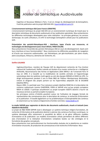  
       Cognitive  et  Nouveaux  Médias)  à  Paris.  Il  est  en  charge  du  développement  de Semiosphere, 
       l'outil de publication web du projet ANR ASA‐SHS. (rguerinet@msh‐paris.fr)  
        
L’environnement technique ASA (avec Francis LEMAITRE) 
L’environnement  technique  du  projet  ASA‐SHS  est  un  environnement  numérique  de  travail  pour  la 
description sémiotique de documents audiovisuels et leur publication spécialisée. Nous présenterons 
les différentes technologies développées pour cette réalisation : les principes généraux, les services 
Semioscape, les outils utilisateurs, et enfin la technologie Semiosphere utilisée pour les publications 
web. 
 
Présentation  des  portails thématiques ASA  :  interfaces,  types  d’accès  aux  ressources,  et 
technologies de développement (avec Jirasri DESLIS, FMSH‐ESCoM) 
Nous présenterons l’ensemble des portails thématiques ASA en cours de développement. Quels sont 
leurs interfaces et leurs fonctionnalités?  Nous montrerons les différentes possibilités de navigation 
et  d’accès  aux  ressources  audiovisuelles :  par  thématiques,  par  géo‐localisation,  par  plans  visuels, 
plans acoustiques, thésaurus, domaines de recherche, etc.  
 
 
Steffen LALANDE 
 
       Ingénieur/chercheur,  membre  de  l’équipe  CAP  du  département  recherche  de  l’Ina  (Institut 
       national de l’audiovisuel), Steffen Lalande est titulaire d’un master recherche en « Intelligence 
       Artificielle,  Reconnaissance  des  formes  et  Applications  (DEA  IARFA) »  de  l’université  Paris  VI 
       reçu  en  1992.  Il  a  travaillé  sur  la  modélisation  de  sociétés  animales  et  l’apprentissage 
       automatique dans les systèmes multi‐agents au sein des équipes MIRIAD et OASIS du LIP6. Il a 
       dirigé  techniquement  pendant  3  ans  la  filiale  R&D  de  l’éditeur  Montparnasse  Multimédia, 
       initiant  et  dirigeant  des  projets  portant  sur  les  hypermédias  adaptatifs  GIC  &  GICSWEB 
       (labellisé RNTL).  
       Depuis 2002, il a participé avec l’Ina à plusieurs projets labellisés RIAM liés à la description de 
       contenus  audiovisuels  comme  CHAPERON,  FERIA  et  SAPHIR  ainsi  qu’aux  projets  européens 
       MESH  et  LOGOS.  Il  participe  actuellement  au  projet  européen  ASSETS  destiné  à  fournir  de 
       nouveaux services au portail européen Europeana.   
       Ses  principaux  centres  d’intérêts  gravitent  autour  de  l’utilisation  de  langages  formels  de 
       représentation des connaissances pour la description de contenus, la recherche d’information 
       et la publication. Il travaille également sur les problématiques d’interopérabilité des contenus 
       et notamment sur les notions d’alignements d’entités nommées. (slalande@ina.fr)  
        
Le studio SAPHIR pour segmenter et décrire des documents audiovisuels, visuels et textuels (avec 
Abdelkrim BELOUED) 
Le  projet  de  R&D  RIAM  SAPHIR  visait  à  développer  un  système  technique  intégré  d’annotation,  de 
recherche d’information et de publication destiné à valoriser des contenus d’archives numériques. Le 
système  développé  offre  notamment  la  possibilité  de  définir  et  de  gérer  différents  modèles 
d’annotation  et  de  publication.  Les  modèles  d’annotation  utilisés  permettent  de  définir  différents 
axes  d’annotation  et  la  réalisation  d’annotations  complexes  basées  sur  des  ontologies  et  le 
formalisme des graphes conceptuels. 
Nous  présenterons  tout  particulièrement  les  fonctionnalités  évoluées  de  la  plateforme  en  matière 
d’annotation structurée, de production de connaissances et de recherche d’information. Nous  
 

                                                      11
                                    30 novembre 2011– depablo@msh‐paris.fr 
 